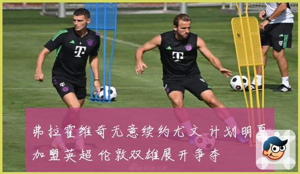 弗拉霍维奇无意续约尤文 计划明夏加盟英超 伦敦双雄展开争夺