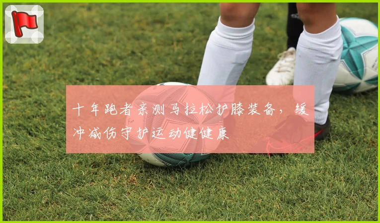 十年跑者亲测马拉松护膝装备，缓冲减伤守护运动健健康