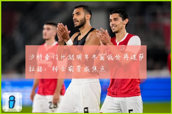 沙特豪门计划明年冬窗低价再追萨拉赫,转会前景成焦点