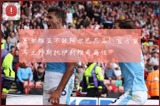 塞尔维亚不敌阿尔巴尼亚！官方宣布主帅斯托伊科维奇离任