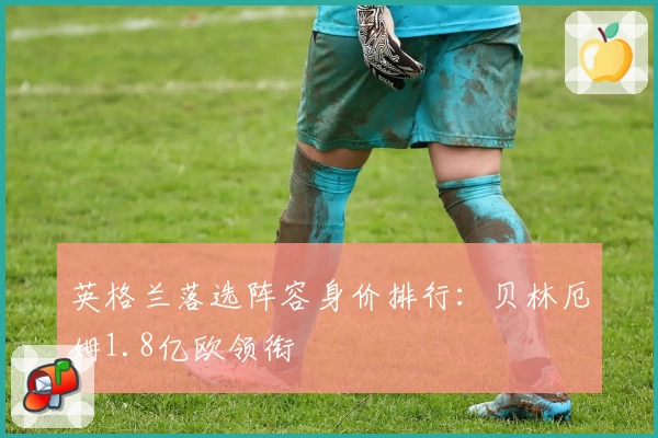 英格兰落选阵容身价排行：贝林厄姆1.8亿欧领衔
