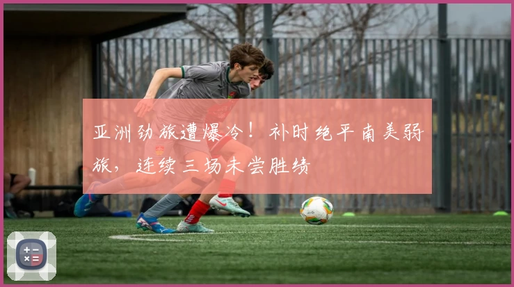 亚洲劲旅遭爆冷！补时绝平南美弱旅，连续三场未尝胜绩