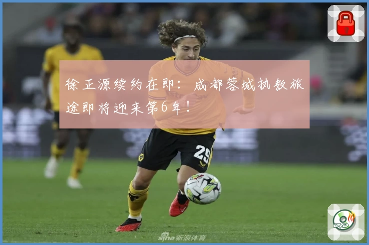 徐正源续约在即：成都蓉城执教旅途即将迎来第6年！