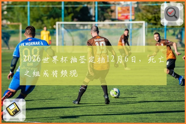 2026世界杯抽签定档12月6日，死亡之组或将频现