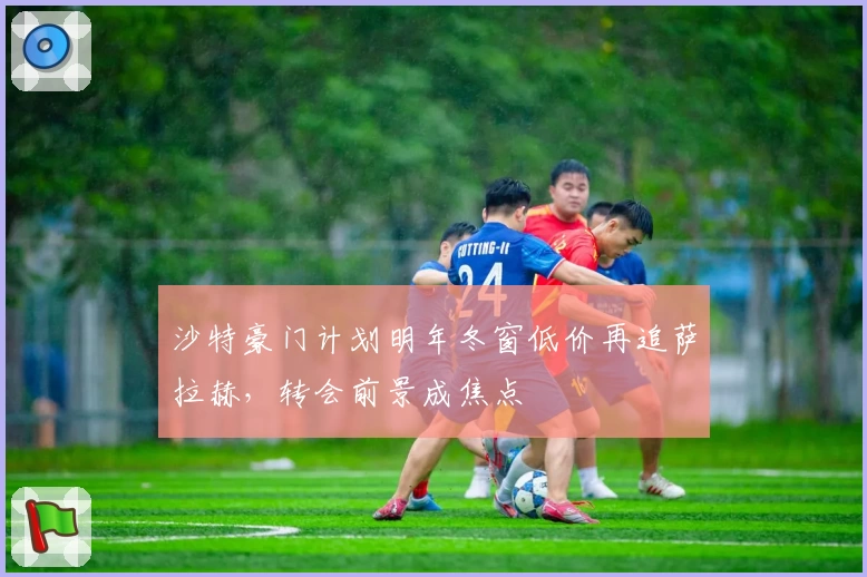 沙特豪门计划明年冬窗低价再追萨拉赫，转会前景成焦点