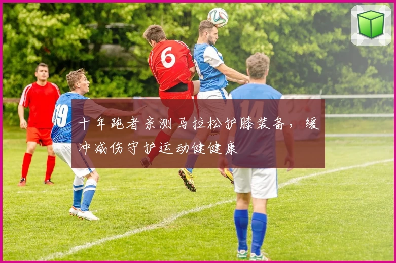 十年跑者亲测马拉松护膝装备，缓冲减伤守护运动健健康