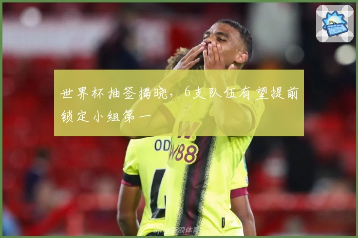 世界杯抽签揭晓，6支队伍有望提前锁定小组第一