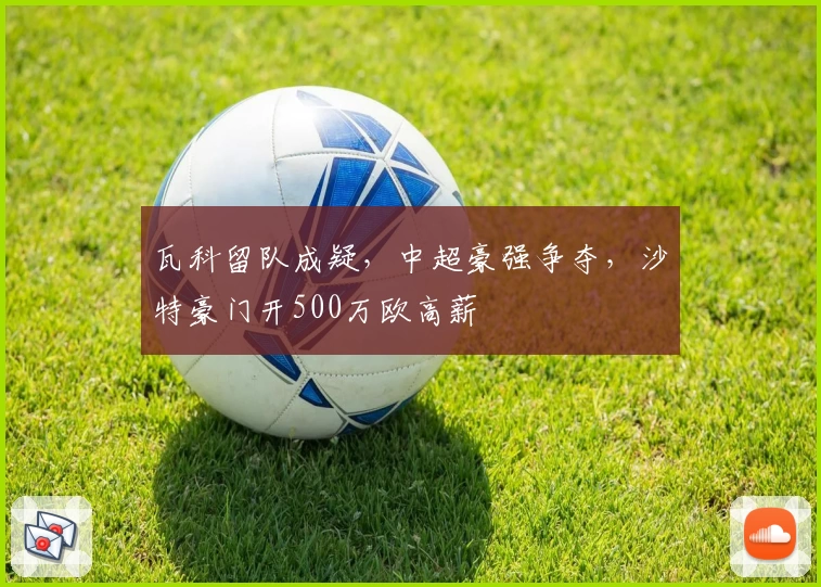 瓦科留队成疑，中超豪强争夺，沙特豪门开500万欧高薪